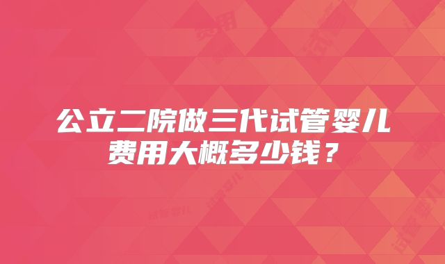 公立二院做三代试管婴儿费用大概多少钱？