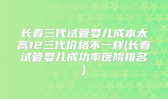 长春三代试管婴儿成本太高12三代价格不一样(长春试管婴儿成功率医院排名)