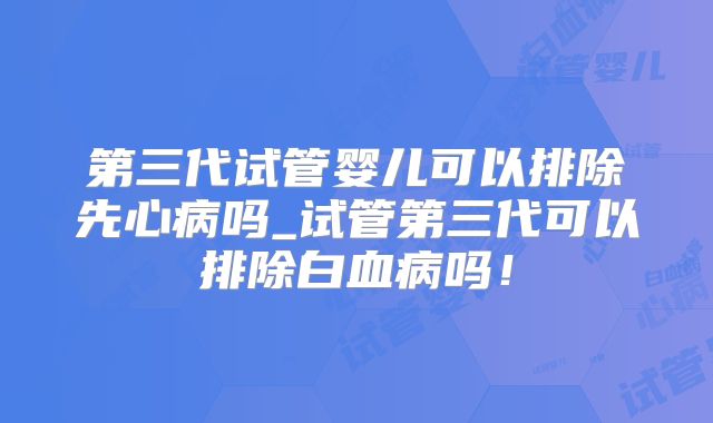 第三代试管婴儿可以排除先心病吗_试管第三代可以排除白血病吗！