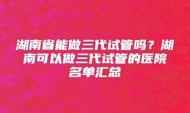 湖南省能做三代试管吗？湖南可以做三代试管的医院名单汇总