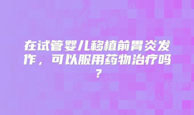 在试管婴儿移植前胃炎发作，可以服用药物治疗吗？