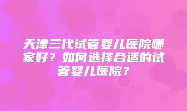 天津三代试管婴儿医院哪家好？如何选择合适的试管婴儿医院？