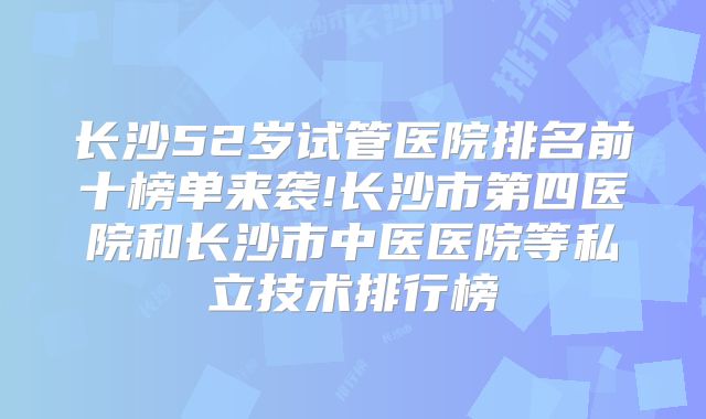 长沙52岁试管医院排名前十榜单来袭!长沙市第四医院和长沙市中医医院等私立技术排行榜