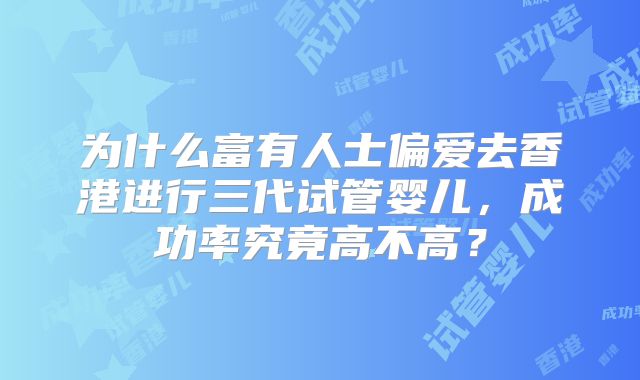 为什么富有人士偏爱去香港进行三代试管婴儿，成功率究竟高不高？