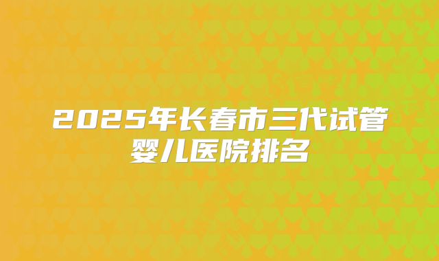 2025年长春市三代试管婴儿医院排名