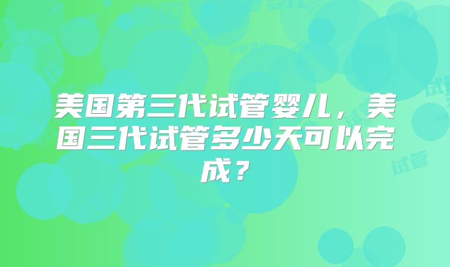 美国第三代试管婴儿，美国三代试管多少天可以完成？