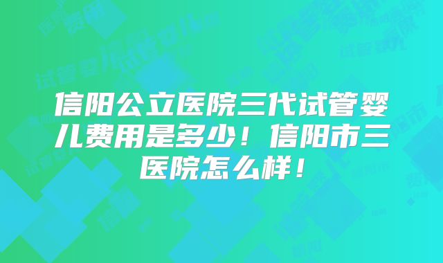 信阳公立医院三代试管婴儿费用是多少！信阳市三医院怎么样！