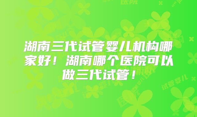 湖南三代试管婴儿机构哪家好！湖南哪个医院可以做三代试管！