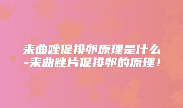 来曲唑促排卵原理是什么-来曲唑片促排卵的原理！