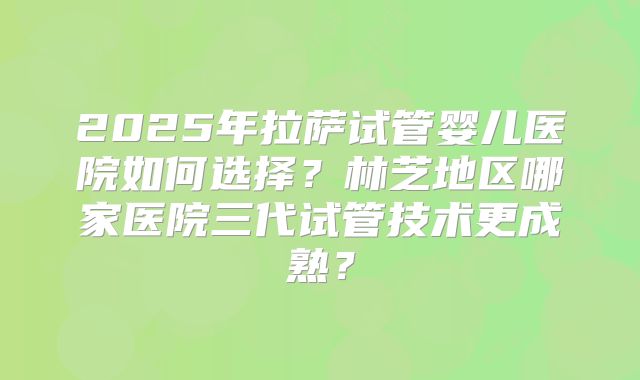 2025年拉萨试管婴儿医院如何选择?林芝地区哪家医院三代试管技术更成熟?
