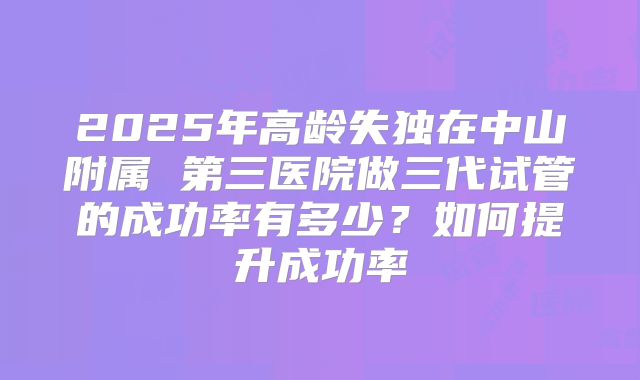 2025年高龄失独在中山附属 第三医院做三代试管的成功率有多少？如何提升成功率