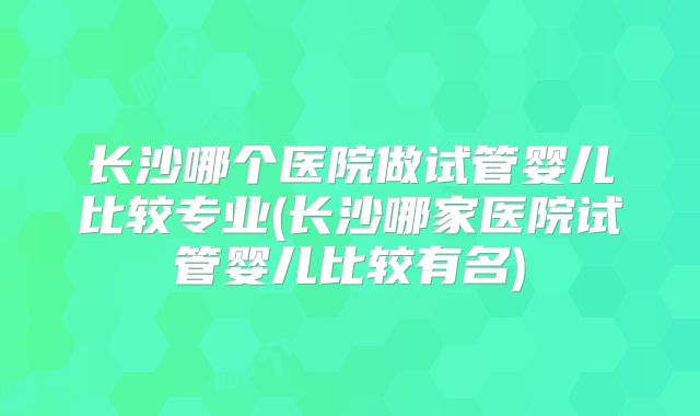 长沙哪个医院做试管婴儿比较专业(长沙哪家医院试管婴儿比较有名)