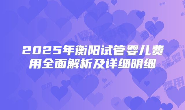 2025年衡阳试管婴儿费用全面解析及详细明细
