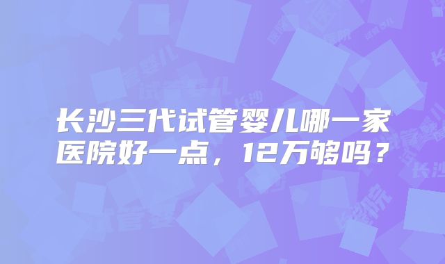 长沙三代试管婴儿哪一家医院好一点，12万够吗？