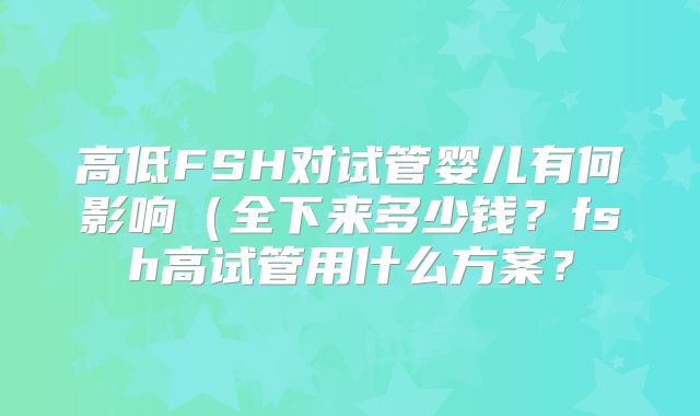 高低FSH对试管婴儿有何影响（全下来多少钱？fsh高试管用什么方案？
