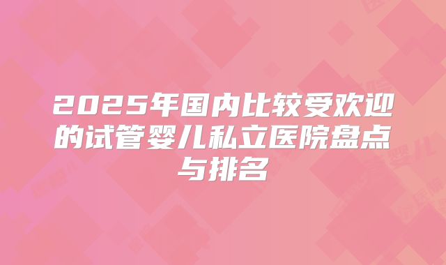 2025年国内比较受欢迎的试管婴儿私立医院盘点与排名