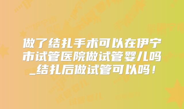 做了结扎手术可以在伊宁市试管医院做试管婴儿吗_结扎后做试管可以吗！