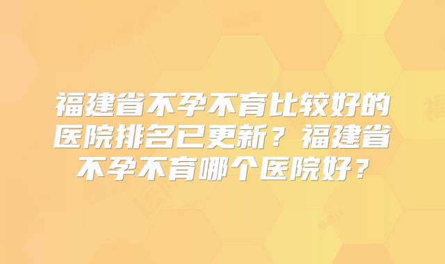 福建省不孕不育比较好的医院排名已更新？福建省不孕不育哪个医院好？