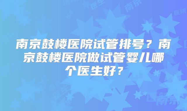 南京鼓楼医院试管排号?南京鼓楼医院做试管婴儿哪个医生好?