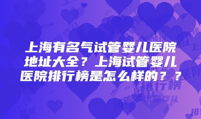 上海有名气试管婴儿医院地址大全？上海试管婴儿医院排行榜是怎么样的？？