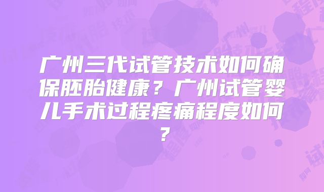 广州三代试管技术如何确保胚胎健康？广州试管婴儿手术过程疼痛程度如何？