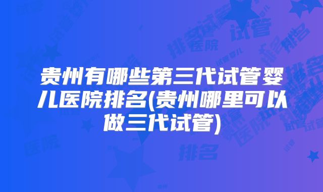 贵州有哪些第三代试管婴儿医院排名(贵州哪里可以做三代试管)