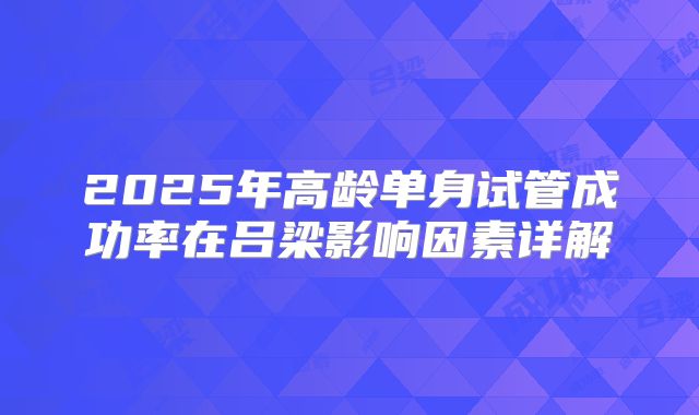 2025年高龄单身试管成功率在吕梁影响因素详解