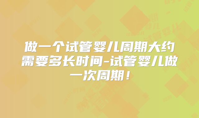 做一个试管婴儿周期大约需要多长时间-试管婴儿做一次周期！