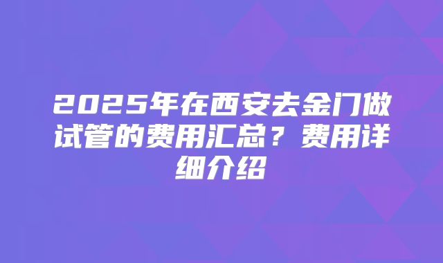 2025年在西安去金门做试管的费用汇总？费用详细介绍
