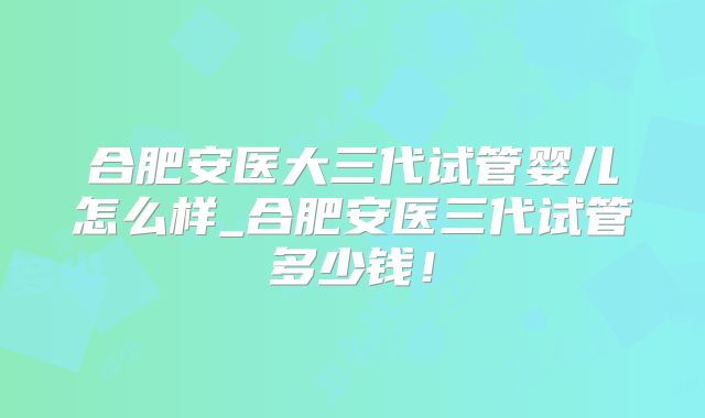 合肥安医大三代试管婴儿怎么样_合肥安医三代试管多少钱！