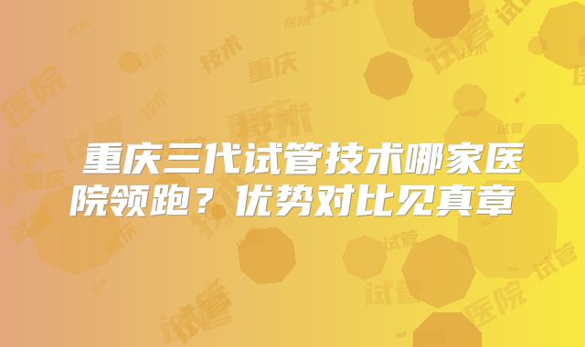 ‌重庆三代试管技术哪家医院领跑？优势对比见真章