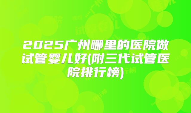 2025广州哪里的医院做试管婴儿好(附三代试管医院排行榜)