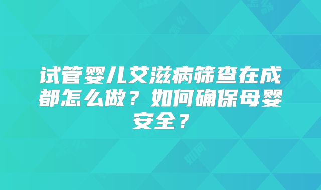 试管婴儿艾滋病筛查在成都怎么做？如何确保母婴安全？
