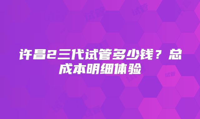 许昌2三代试管多少钱？总成本明细体验
