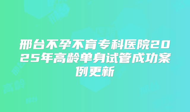 邢台不孕不育专科医院2025年高龄单身试管成功案例更新