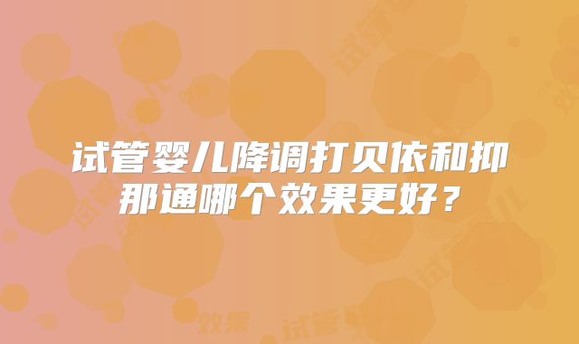 试管婴儿降调打贝依和抑那通哪个效果更好？