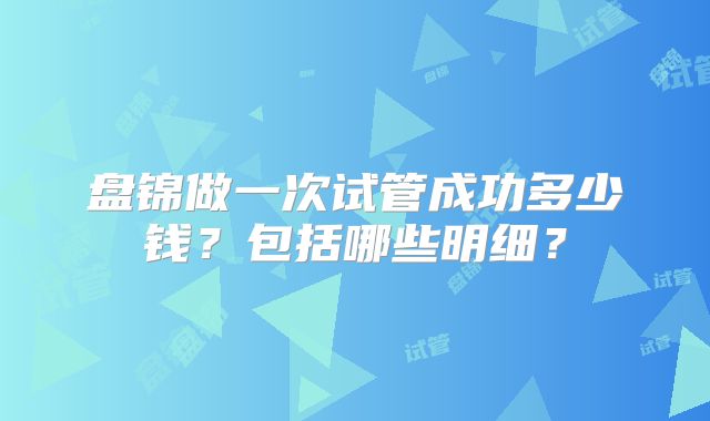 盘锦做一次试管成功多少钱？包括哪些明细？