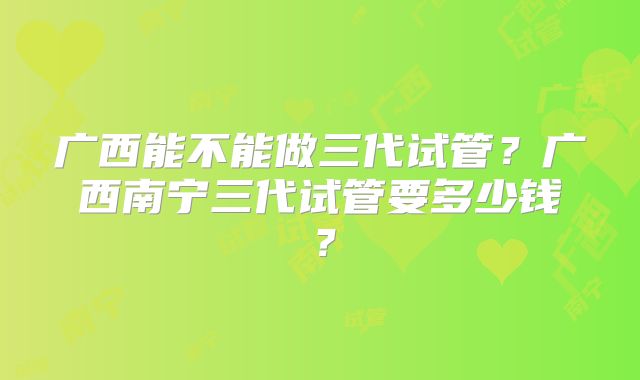广西能不能做三代试管？广西南宁三代试管要多少钱？