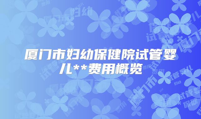 厦门市妇幼保健院试管婴儿**费用概览