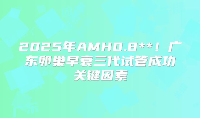 2025年AMH0.8**！广东卵巢早衰三代试管成功关键因素