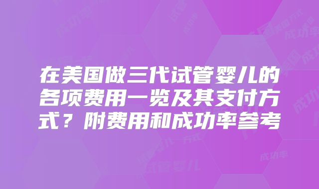 在美国做三代试管婴儿的各项费用一览及其支付方式？附费用和成功率参考