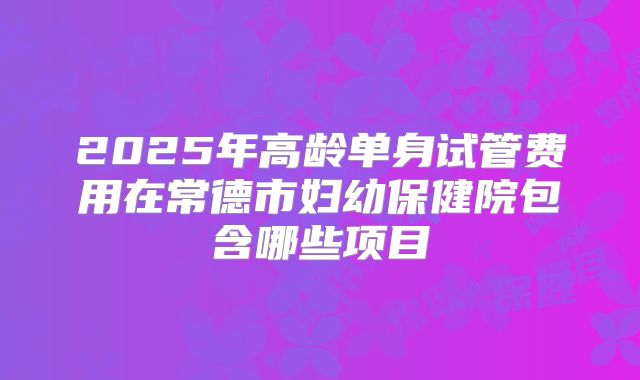 2025年高龄单身试管费用在常德市妇幼保健院包含哪些项目