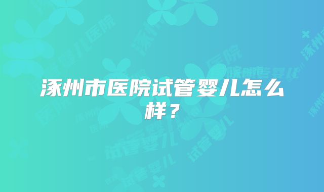 涿州市医院试管婴儿怎么样?