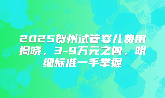 2025贺州试管婴儿费用揭晓，3-9万元之间，明细标准一手掌握