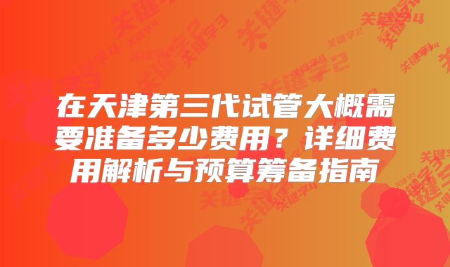 在天津第三代试管大概需要准备多少费用？详细费用解析与预算筹备指南