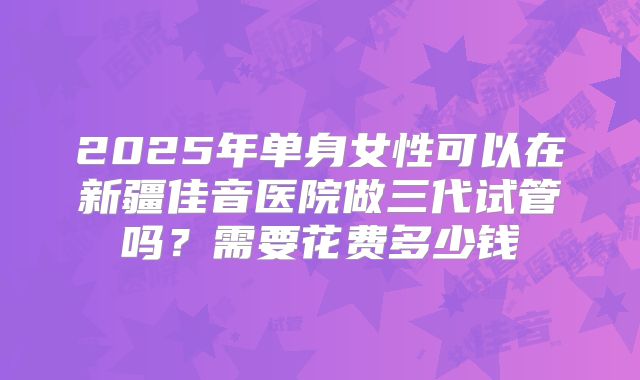 2025年单身女性可以在新疆佳音医院做三代试管吗？需要花费多少钱