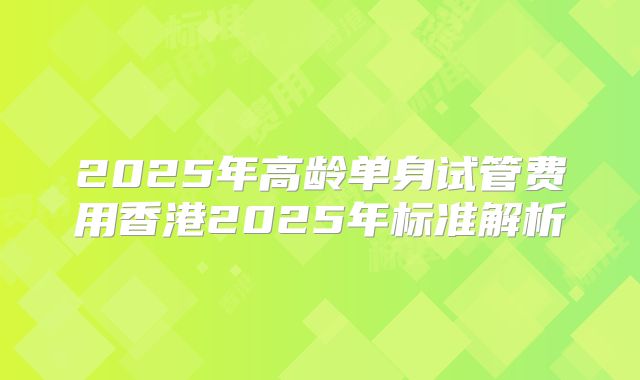 2025年高龄单身试管费用香港2025年标准解析