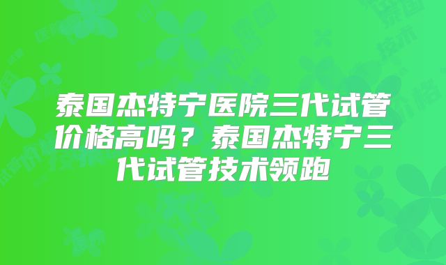 泰国杰特宁医院三代试管价格高吗？泰国杰特宁三代试管技术领跑