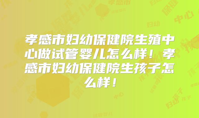 孝感市妇幼保健院生殖中心做试管婴儿怎么样！孝感市妇幼保健院生孩子怎么样！