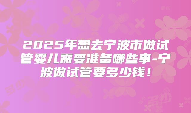 2025年想去宁波市做试管婴儿需要准备哪些事-宁波做试管要多少钱！